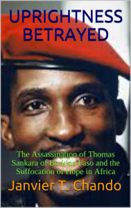 Title: UPRIGHTNESS BETRAYED: The Assassination of Thomas Sankara of Burkina Faso and the Suffocation of Hope in Africa, Author: Divya Jindal Snape