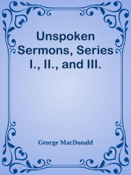 Title: Unspoken Sermons, Series I., II., and III., Author: George MacDonald