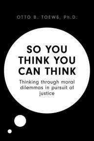 Title: So You Think You Can Think: Thinking through moral dilemmas in pursuit of justice, Author: Otto B. Toews