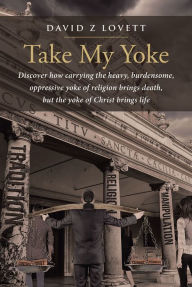 Title: Take My Yoke: Discover how carrying the heavy, burdensome, oppressive yoke of religion brings death, but the yoke of Christ brings life, Author: Deem Spencer