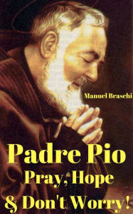 Title: Padre Pio - Pray, Hope & Don't Worry! The Amazing Life, Accomplishments, Sufferings & Miracles Of St. Padre Pio! AAA+++, Author: Manuel Braschi