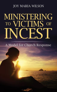 Title: MINISTERING TO VICTIMS OF INCEST: A Model for Church Response, Author: Dr. Joy Maria Wilson