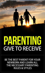 Title: Parenting - Give to Receive - Be The Best Parent for Your Newborn and Learn All The Necessary Parenting Rules & Styles, Author: Will Harris