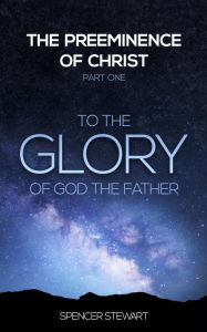 Title: The Preeminence of Christ: Part One, To the Glory of God the Father, Author: Spencer Stewart