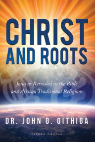 Title: Christ and Roots 2nd edition: Jesus as Revealed in the Bible and African Traditional Religions, Author: Dr. John G. Githiga