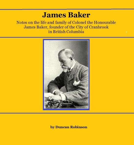 JAMES BAKER: Notes on the life and family of Colonel the Honourable James Baker, founder of the City of Cranbrook in British Columbia