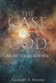 Title: THE CASE FOR GOD Belief verses Science?, Author: Gregory A. Rogers