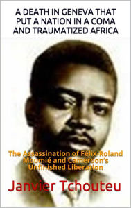 Title: A DEATH IN GENEVA THAT PUT A NATION IN A COMA AND TRAUMATIZED AFRICA: The Assassination of Felix-Roland Moumie and Cameroons Unfinished Liberation, Author: Janvier Tchouteu