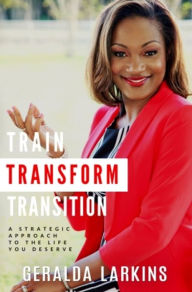 Title: Train Transform Transition: A Strategic Approach to the Life You Deserve, Author: Geralda Larkins