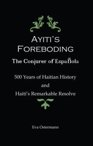 Title: Ayiti's Foreboding - The Conjurer of Espanola: 500 Years of Haitian History and Haiti's Remarkable Resolve, Author: Eva Ostermann