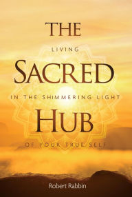 Title: The Sacred Hub: Living in the Shimmering Light of Your True Self, Author: Robert Rabbin