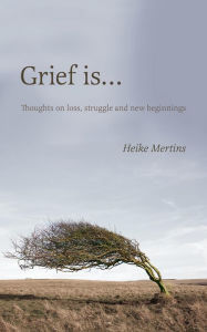 Title: Grief is... :Thoughts on loss, struggle and new beginnings, Author: Heike Mertins