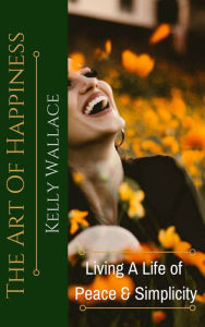 Title: The Art Of Happiness - Living A Life Of Peace And Simplicity, Author: Kelly Wallace