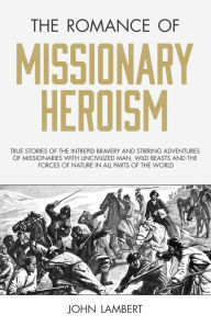 Title: The Romance of Missionary Heroism: True Stories of the Intrepid Bravery and Stirring Adventures of Missionaries with Uncivilized Man, Wild Beasts and the Forces of Nature in all Parts of the World, Author: John Lambert