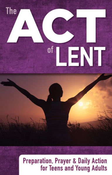 The ACT of Lent: Preparation, Prayer and Daily Action for Teens and Young Adults