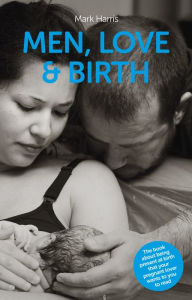 Title: Men, Love & Birth - The book about being present at birth that your pregnant lover wants you to read, Author: Mark Harris