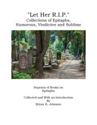 Title: Let Her R.I.P.: Collections of Epitaphs, Humorous, Vindictive and Sublime, Author: Bryan R. Johnson