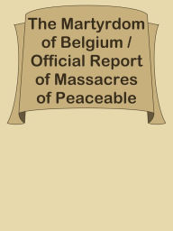 Title: The Martyrdom of Belgium / Official Report of Massacres of Peaceable Citizens, Women, Author: Ye Jun Lee