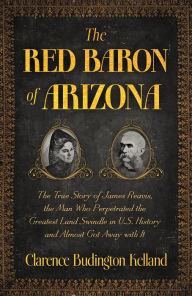 Title: The Red Baron of Arizona: The Amazing True Story of James Reavis, Who Perpetrated One of the Greatest Swindles in History - and Almost Stole the State of Arizona from the U.S., Author: Clarence Budington Kelland