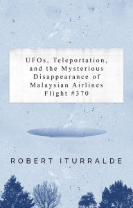 Title: UFOs, Teleportation, and the Mysterious Disappearance of the Malaysian Airlines Flight #370, Author: Robert Iturralde