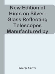 Title: New Edition of Hints on Silver-Glass Reflecting Telescopes Manufactured by Mr. G. Ca, Author: George Calver