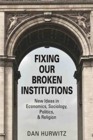 Title: FIXING OUR BROKEN INSTITUTIONS: New Ideas in Economics, Sociology, Politics, & Religion, Author: Dan Hurwitz