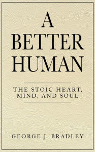 Title: A Better Human: The Stoic Heart, Mind, and Soul, Author: George J. Bradley