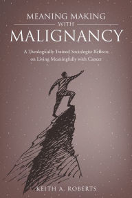 Title: Meaning Making with Malignancy: A Theologically Trained Sociologist Reflects on Living Meaningfully with Cancer, Author: Keith A. Roberts