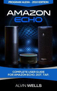 Title: Amazon Echo: Complete user guide for Amazon Echo, Dot, Tap. Program Alexa - 2018 edition, Author: Alvin Wells