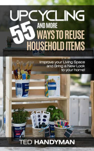 Title: Upcycling: 55 and more ways to Reuse Household Items: Improve your Living Space and Bring a New Look to your home!, Author: Ted Handyman