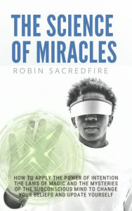 Title: The Science of Miracles: How to Apply The Power of Intention, the Laws of Magic and the Mysteries of the Subconscious Mind to Change Your Beliefs, Author: Robin Sacredfire