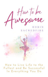Title: How to Be Awesome: How to Live Life to the Fullest and Be Successful in Everything You Do, Author: Robin Sacredfire