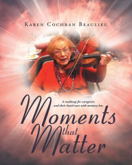 Title: Moments that Matter: A roadmap for caregivers and their loved ones with memory loss, Author: Karen Cochran Beaulieu