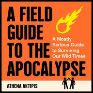 A Field Guide to the Apocalypse: A Mostly Serious Guide to Surviving Our Wild Times