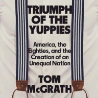 Triumph of the Yuppies: America, the Eighties, and the Creation of an Unequal Nation