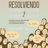 Resolviendo Conflictos y Situaciones Difíciles: Descubre cómo navegar todo tipo de problemas, discusiones y conversaciones difíciles