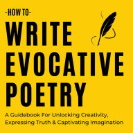How To Write Evocative Poetry: A Guidebook For Unlocking Creativity, Expressing Truth & Captivating Imagination