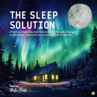 The Sleep Solution: Effective Night Routine Habits and Lifestyle Changes to Eliminate Insomnia and Achieve Restful Nights