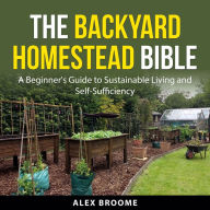 The Backyard Homestead Bible: A Beginner's Guide to Sustainable Living and Self-Sufficiency