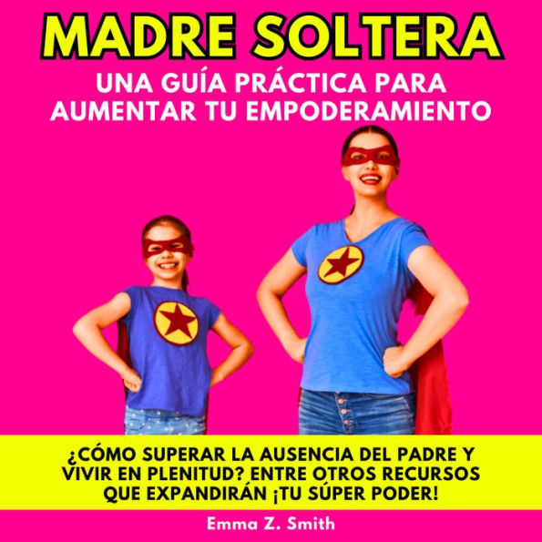 MADRE SOLTERA UNA GUÍA PRÁCTICA PARA AUMENTAR TU EMPODERAMIENTO: ¿CÓMO SUPERAR LA AUSENCIA DEL PADRE Y VIVIR EN PLENITUD? ENTRE OTROS RECURSOS QUE EXPANDIRÁN ¡TU SÚPER PODER!