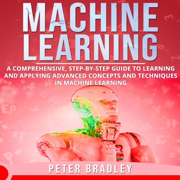Machine Learning: A Comprehensive, Step-by-Step Guide to Learning and Applying Advanced Concepts and Techniques in Machine Learning