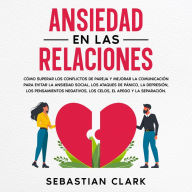 Ansiedad En Las Relaciones: Cómo superar los conflictos de pareja y mejorar la comunicación para evitar la ansiedad social, los ataques de pánico, la depresión, los pensamientos negativos, los celos, el apego y la separación.