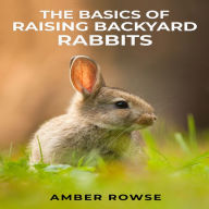 BASICS OF RAISING BACKYARD RABBITS, THE: A Beginner's Guide to Raising Happy and Healthy Rabbits in Your Backyard (2023 Crash Course)