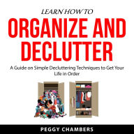 Learn How to Organize and Declutter: A Guide on Simple Decluttering Techniques to Get Your Life in Order