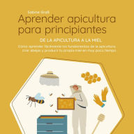 Aprender apicultura para principiantes - De la apicultura a la miel: Cómo aprender fácilmente los fundamentos de la apicultura, criar abejas y producir tu propia miel en muy poco tiempo