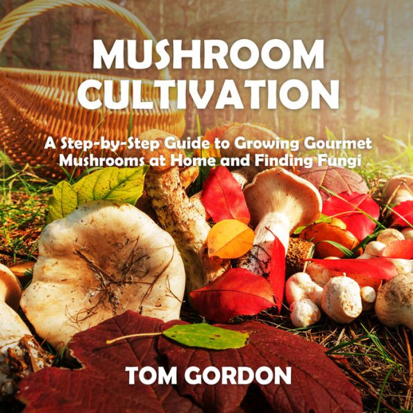 Mushroom Cultivation: A Step-by-Step Guide to Growing Gourmet Mushrooms at Home and Finding Fungi