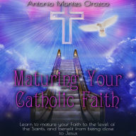 Maturing Your Catholic Faith: Learn to Mature Your Faith to the Level of the Saints, and Benefit from Being Close to Jesus