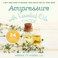 Acupressure with Essential Oils: A Self-Care Guide to Enhance Your Health and Lift Your Spirit--Includes 24 Common Conditions