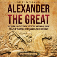 Alexander the Great: An Enthralling Guide to the Rise of the Macedonian Empire, Its Ruler, and His Conquests