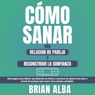 Cómo Sanar una Relación de Pareja y Reconstruir la Confianza: Estrategias Para Salvar una Relación en Crisis y Restaurar los Pilares del Amor a Través de Acciones Para Tener una Relación Saludable